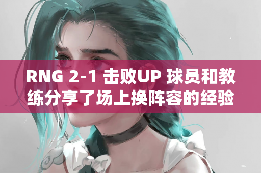 RNG 2-1 击败UP 球员和教练分享了场上换阵容的经验