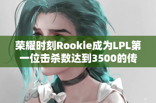 荣耀时刻Rookie成为LPL第一位击杀数达到3500的传奇选手